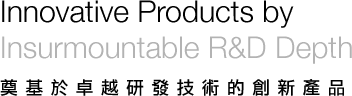 奠基於卓越研發技術的創新產品 Innovative Products by Insurmountable R&D Depth